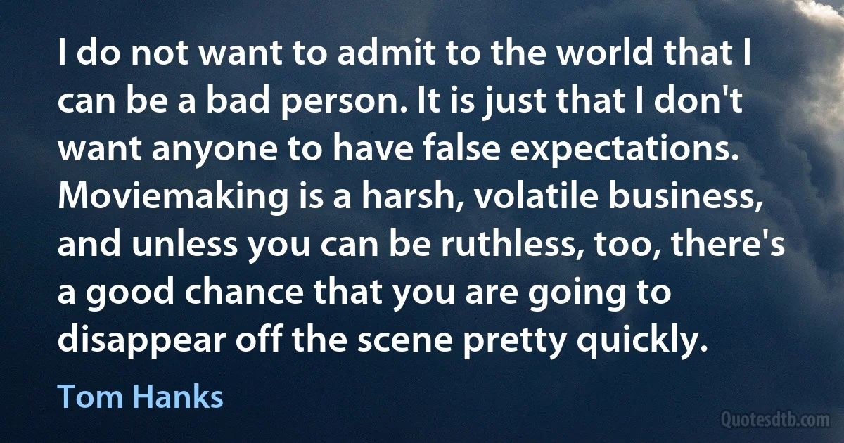 I do not want to admit to the world that I can be a bad person. It is just that I don't want anyone to have false expectations. Moviemaking is a harsh, volatile business, and unless you can be ruthless, too, there's a good chance that you are going to disappear off the scene pretty quickly. (Tom Hanks)