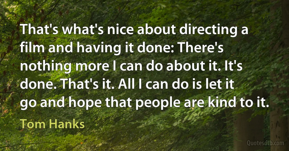 That's what's nice about directing a film and having it done: There's nothing more I can do about it. It's done. That's it. All I can do is let it go and hope that people are kind to it. (Tom Hanks)