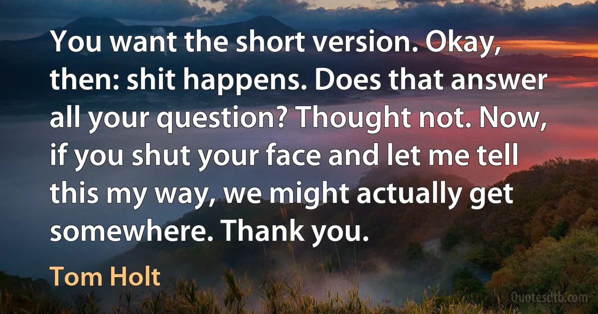 You want the short version. Okay, then: shit happens. Does that answer all your question? Thought not. Now, if you shut your face and let me tell this my way, we might actually get somewhere. Thank you. (Tom Holt)