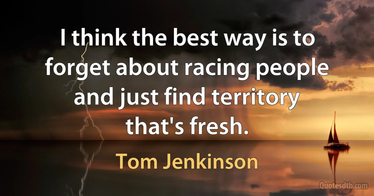 I think the best way is to forget about racing people and just find territory that's fresh. (Tom Jenkinson)