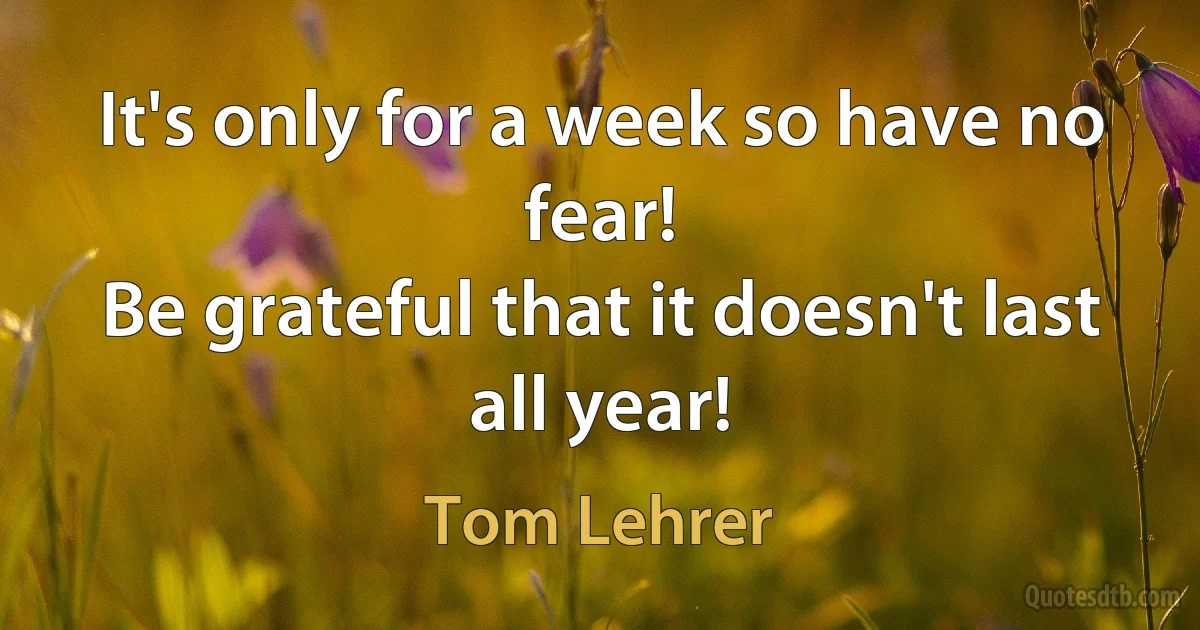 It's only for a week so have no fear!
Be grateful that it doesn't last all year! (Tom Lehrer)