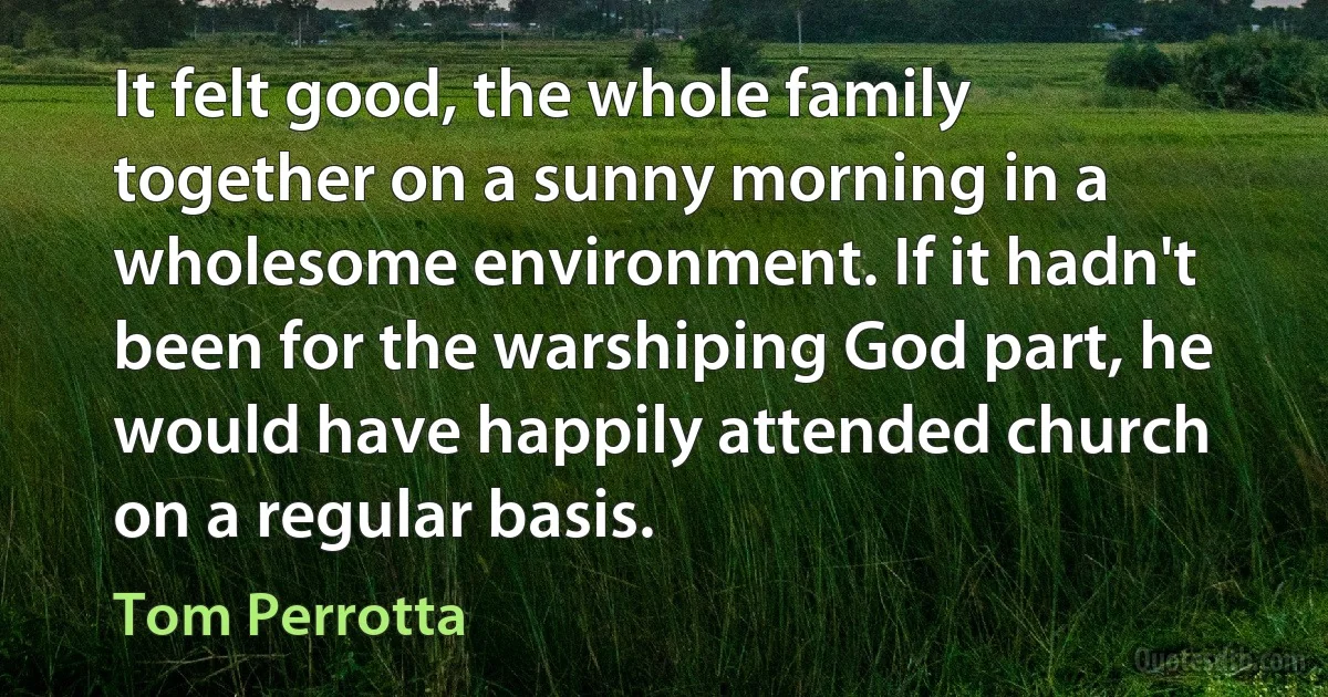 It felt good, the whole family together on a sunny morning in a wholesome environment. If it hadn't been for the warshiping God part, he would have happily attended church on a regular basis. (Tom Perrotta)