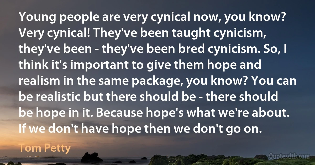 Young people are very cynical now, you know? Very cynical! They've been taught cynicism, they've been - they've been bred cynicism. So, I think it's important to give them hope and realism in the same package, you know? You can be realistic but there should be - there should be hope in it. Because hope's what we're about. If we don't have hope then we don't go on. (Tom Petty)