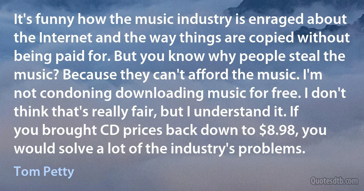 It's funny how the music industry is enraged about the Internet and the way things are copied without being paid for. But you know why people steal the music? Because they can't afford the music. I'm not condoning downloading music for free. I don't think that's really fair, but I understand it. If you brought CD prices back down to $8.98, you would solve a lot of the industry's problems. (Tom Petty)