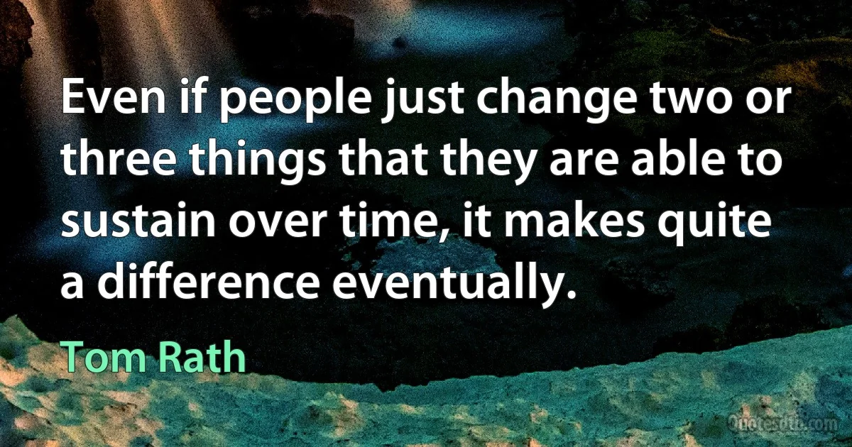 Even if people just change two or three things that they are able to sustain over time, it makes quite a difference eventually. (Tom Rath)