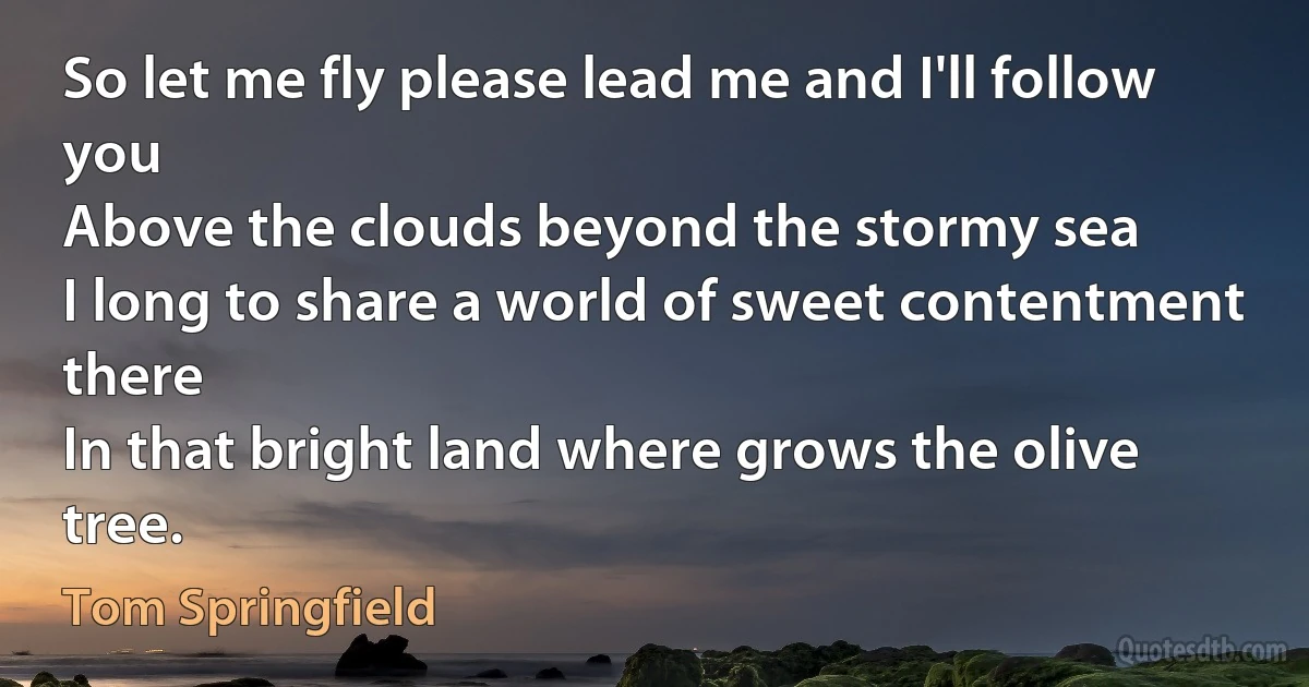 So let me fly please lead me and I'll follow you
Above the clouds beyond the stormy sea
I long to share a world of sweet contentment there
In that bright land where grows the olive tree. (Tom Springfield)