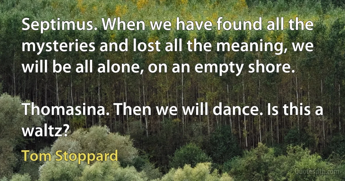 Septimus. When we have found all the mysteries and lost all the meaning, we will be all alone, on an empty shore.

Thomasina. Then we will dance. Is this a waltz? (Tom Stoppard)