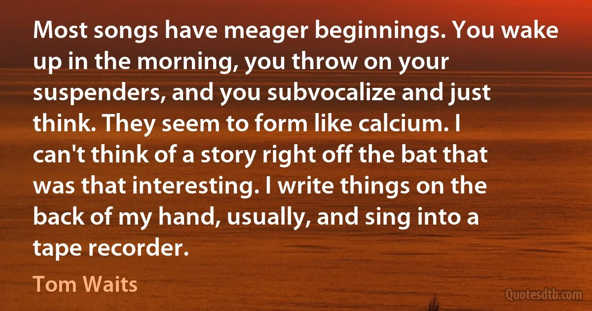 Most songs have meager beginnings. You wake up in the morning, you throw on your suspenders, and you subvocalize and just think. They seem to form like calcium. I can't think of a story right off the bat that was that interesting. I write things on the back of my hand, usually, and sing into a tape recorder. (Tom Waits)