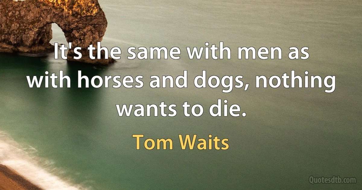 It's the same with men as with horses and dogs, nothing wants to die. (Tom Waits)