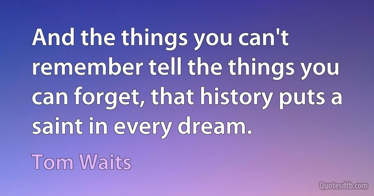 And the things you can't remember tell the things you can forget, that history puts a saint in every dream. (Tom Waits)