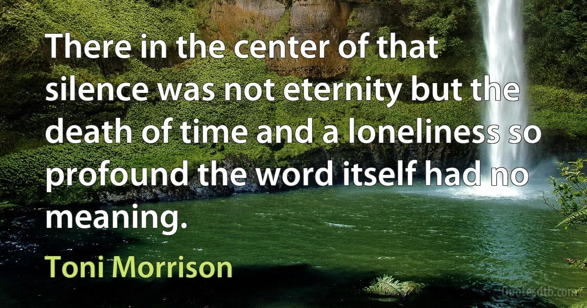 There in the center of that silence was not eternity but the death of time and a loneliness so profound the word itself had no meaning. (Toni Morrison)