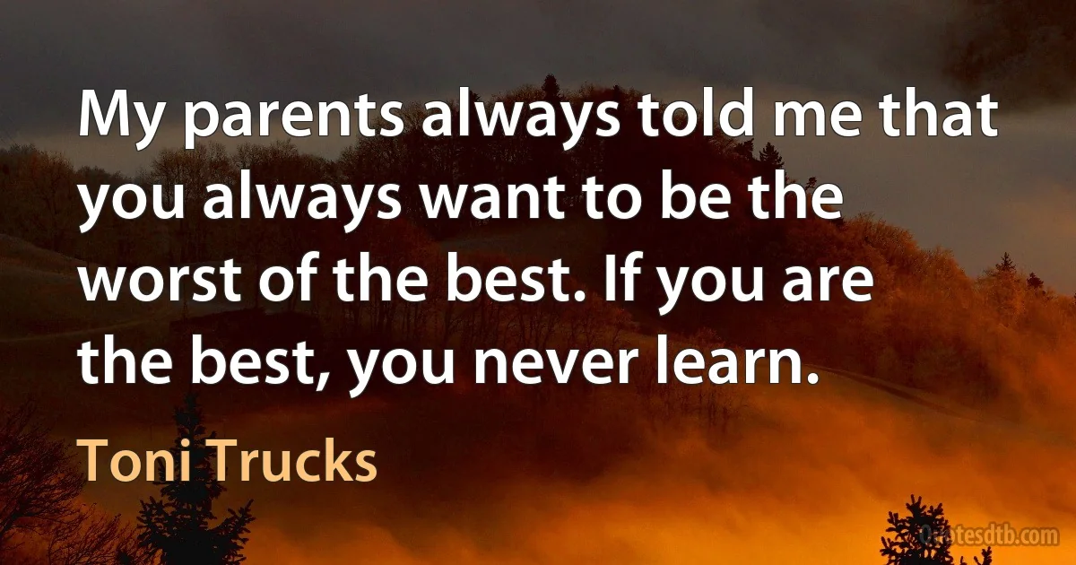 My parents always told me that you always want to be the worst of the best. If you are the best, you never learn. (Toni Trucks)