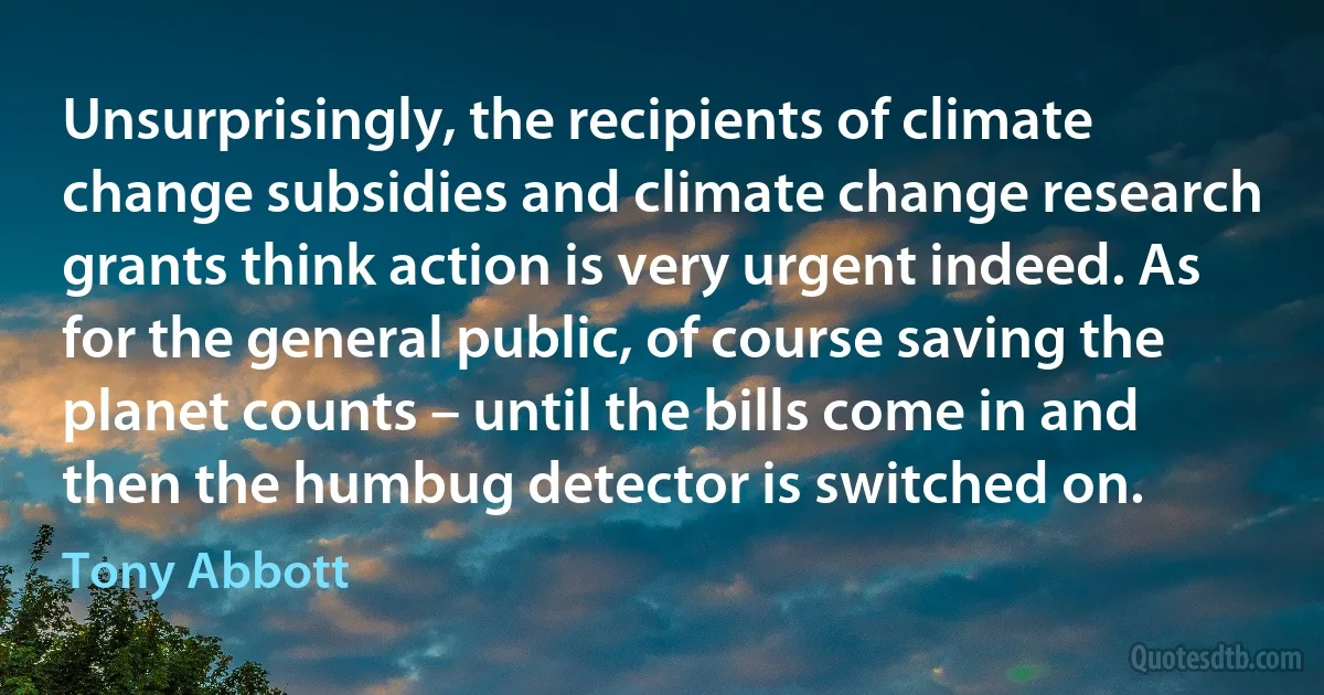 Unsurprisingly, the recipients of climate change subsidies and climate change research grants think action is very urgent indeed. As for the general public, of course saving the planet counts – until the bills come in and then the humbug detector is switched on. (Tony Abbott)