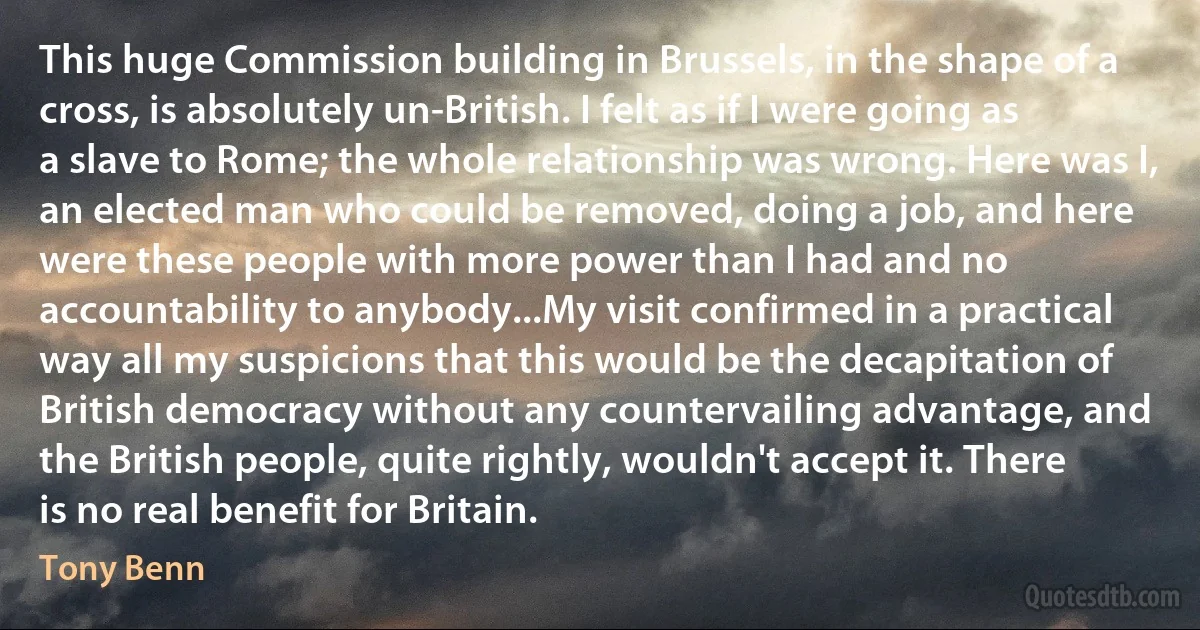 This huge Commission building in Brussels, in the shape of a cross, is absolutely un-British. I felt as if I were going as a slave to Rome; the whole relationship was wrong. Here was I, an elected man who could be removed, doing a job, and here were these people with more power than I had and no accountability to anybody...My visit confirmed in a practical way all my suspicions that this would be the decapitation of British democracy without any countervailing advantage, and the British people, quite rightly, wouldn't accept it. There is no real benefit for Britain. (Tony Benn)