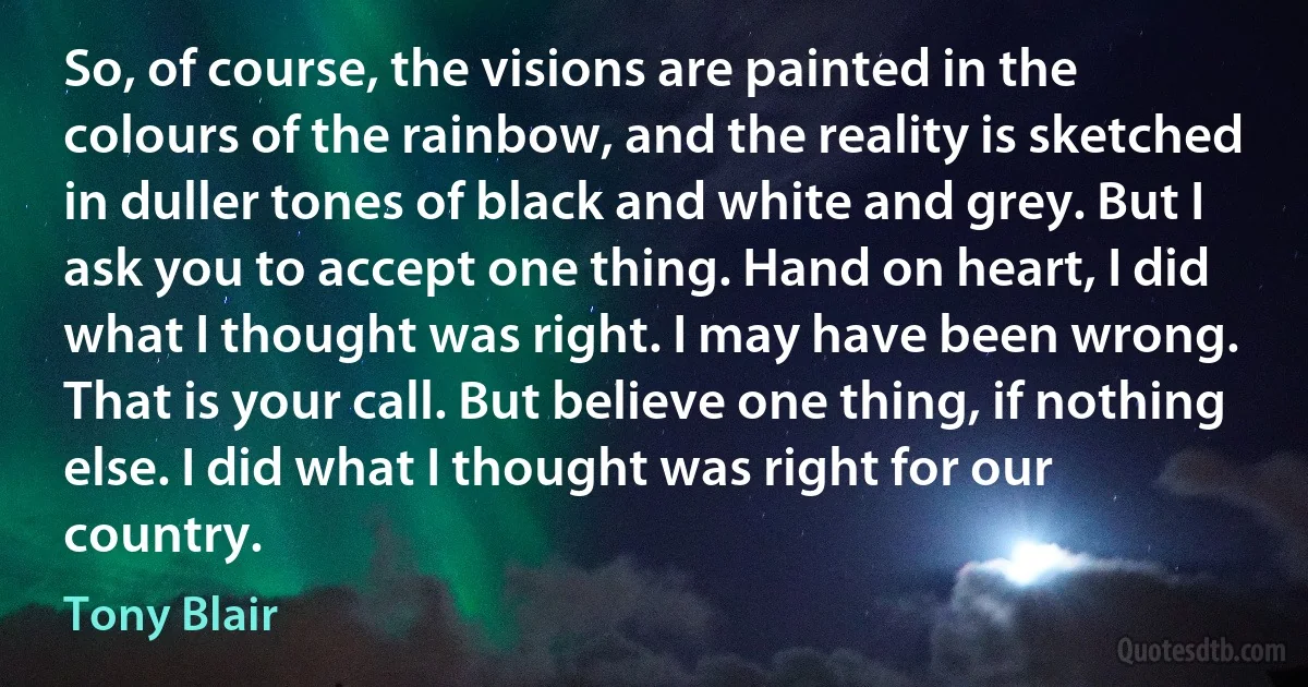 So, of course, the visions are painted in the colours of the rainbow, and the reality is sketched in duller tones of black and white and grey. But I ask you to accept one thing. Hand on heart, I did what I thought was right. I may have been wrong. That is your call. But believe one thing, if nothing else. I did what I thought was right for our country. (Tony Blair)