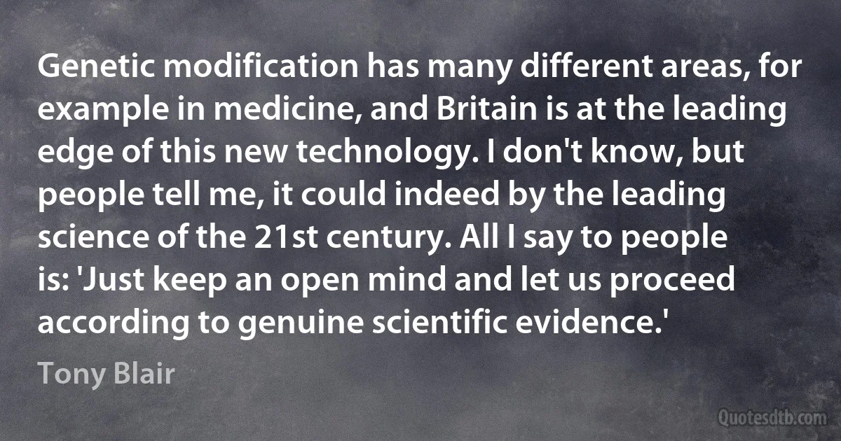 Genetic modification has many different areas, for example in medicine, and Britain is at the leading edge of this new technology. I don't know, but people tell me, it could indeed by the leading science of the 21st century. All I say to people is: 'Just keep an open mind and let us proceed according to genuine scientific evidence.' (Tony Blair)