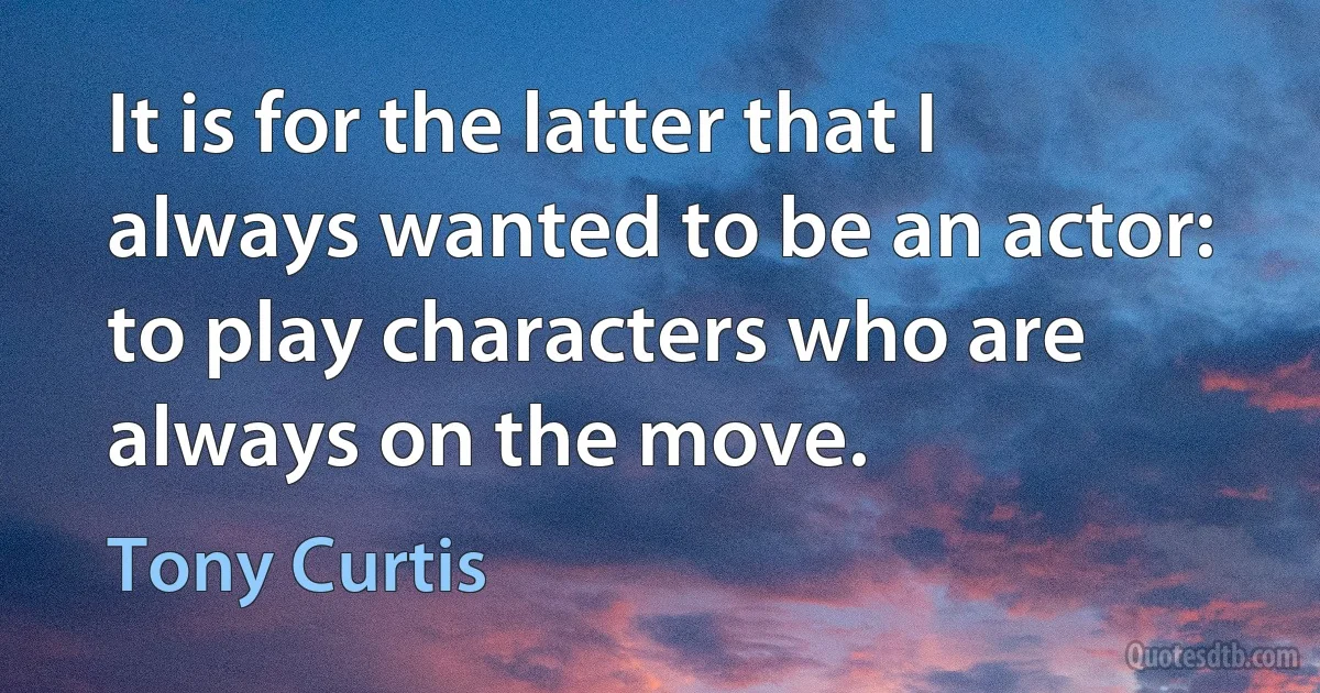 It is for the latter that I always wanted to be an actor: to play characters who are always on the move. (Tony Curtis)