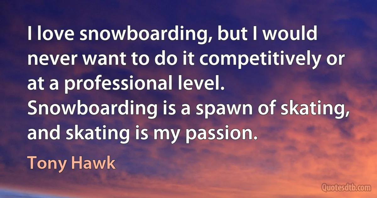 I love snowboarding, but I would never want to do it competitively or at a professional level. Snowboarding is a spawn of skating, and skating is my passion. (Tony Hawk)