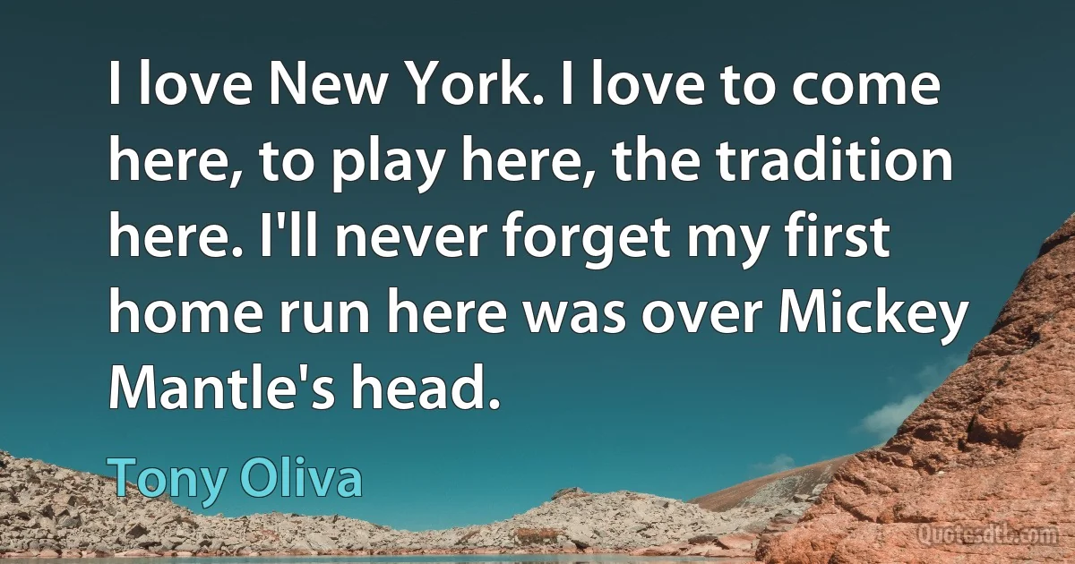 I love New York. I love to come here, to play here, the tradition here. I'll never forget my first home run here was over Mickey Mantle's head. (Tony Oliva)