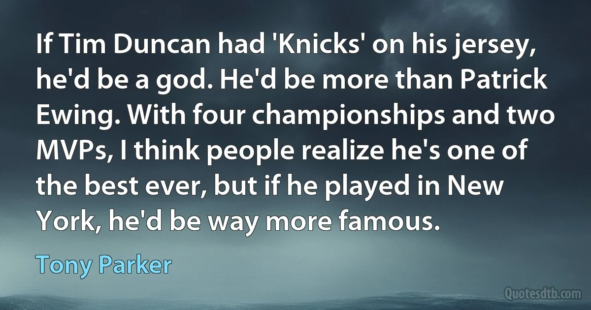 If Tim Duncan had 'Knicks' on his jersey, he'd be a god. He'd be more than Patrick Ewing. With four championships and two MVPs, I think people realize he's one of the best ever, but if he played in New York, he'd be way more famous. (Tony Parker)