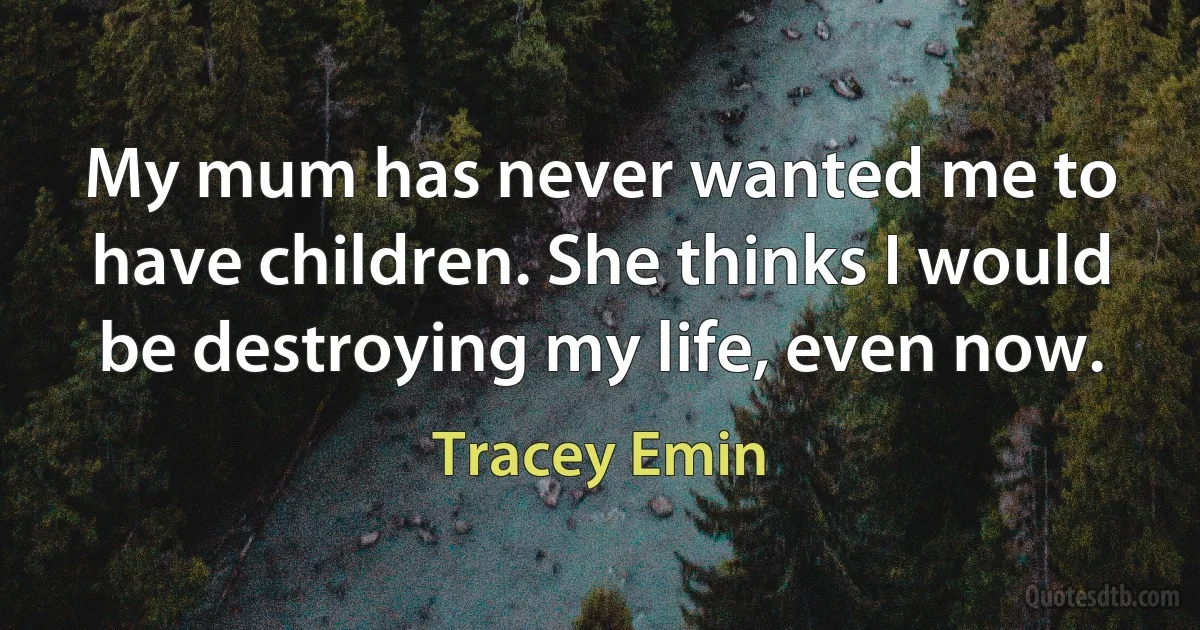 My mum has never wanted me to have children. She thinks I would be destroying my life, even now. (Tracey Emin)