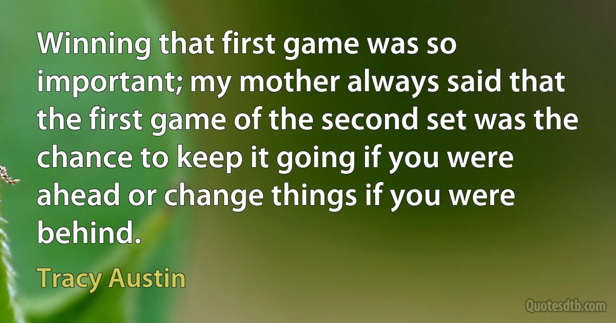 Winning that first game was so important; my mother always said that the first game of the second set was the chance to keep it going if you were ahead or change things if you were behind. (Tracy Austin)