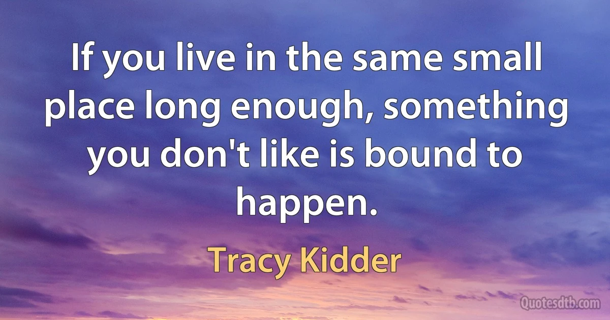 If you live in the same small place long enough, something you don't like is bound to happen. (Tracy Kidder)