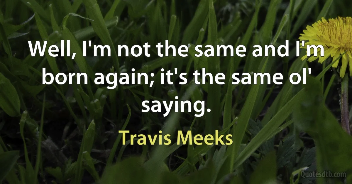 Well, I'm not the same and I'm born again; it's the same ol' saying. (Travis Meeks)