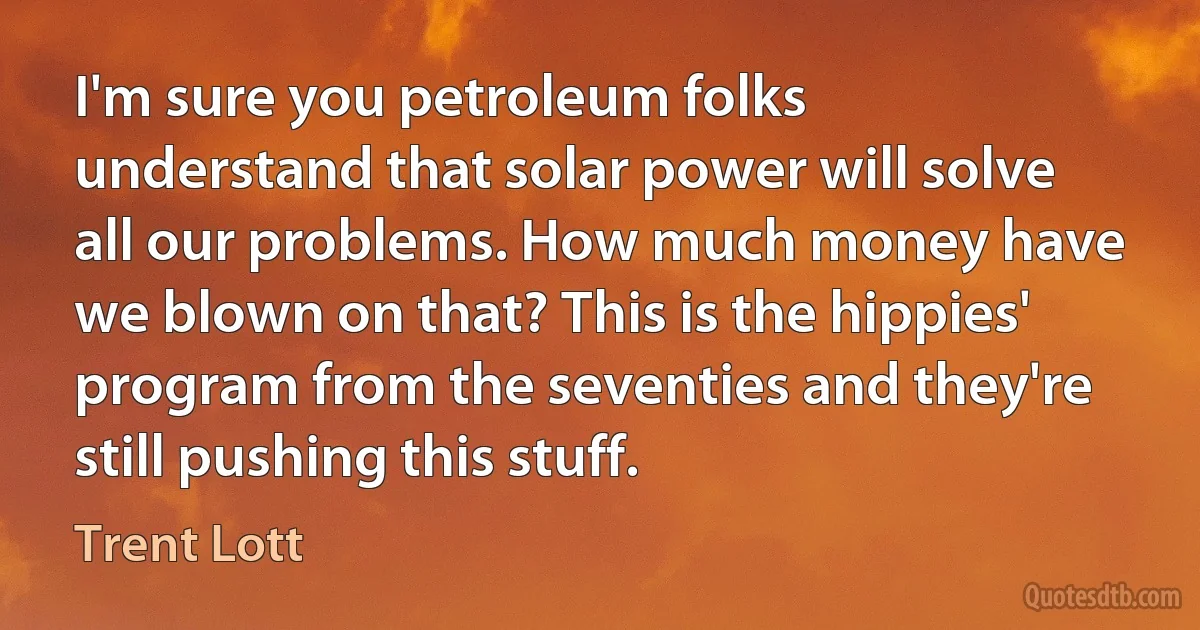 I'm sure you petroleum folks understand that solar power will solve all our problems. How much money have we blown on that? This is the hippies' program from the seventies and they're still pushing this stuff. (Trent Lott)