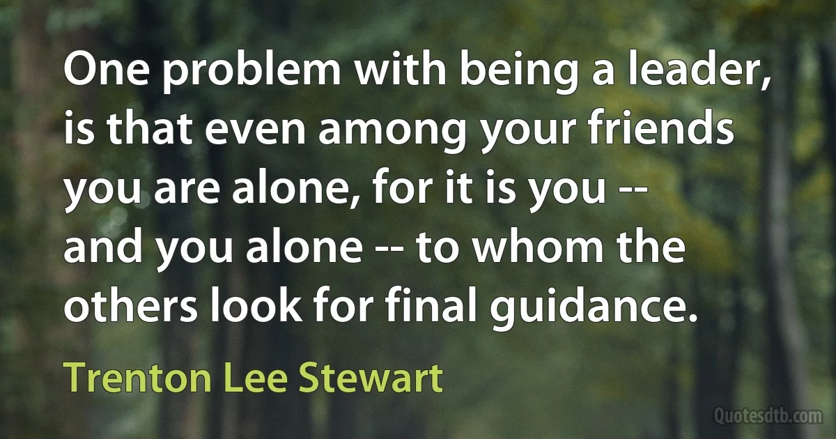 One problem with being a leader, is that even among your friends you are alone, for it is you -- and you alone -- to whom the others look for final guidance. (Trenton Lee Stewart)