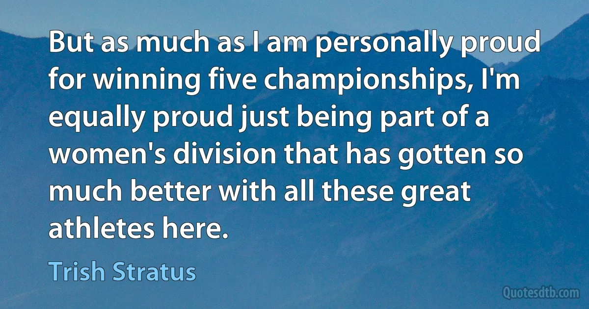 But as much as I am personally proud for winning five championships, I'm equally proud just being part of a women's division that has gotten so much better with all these great athletes here. (Trish Stratus)