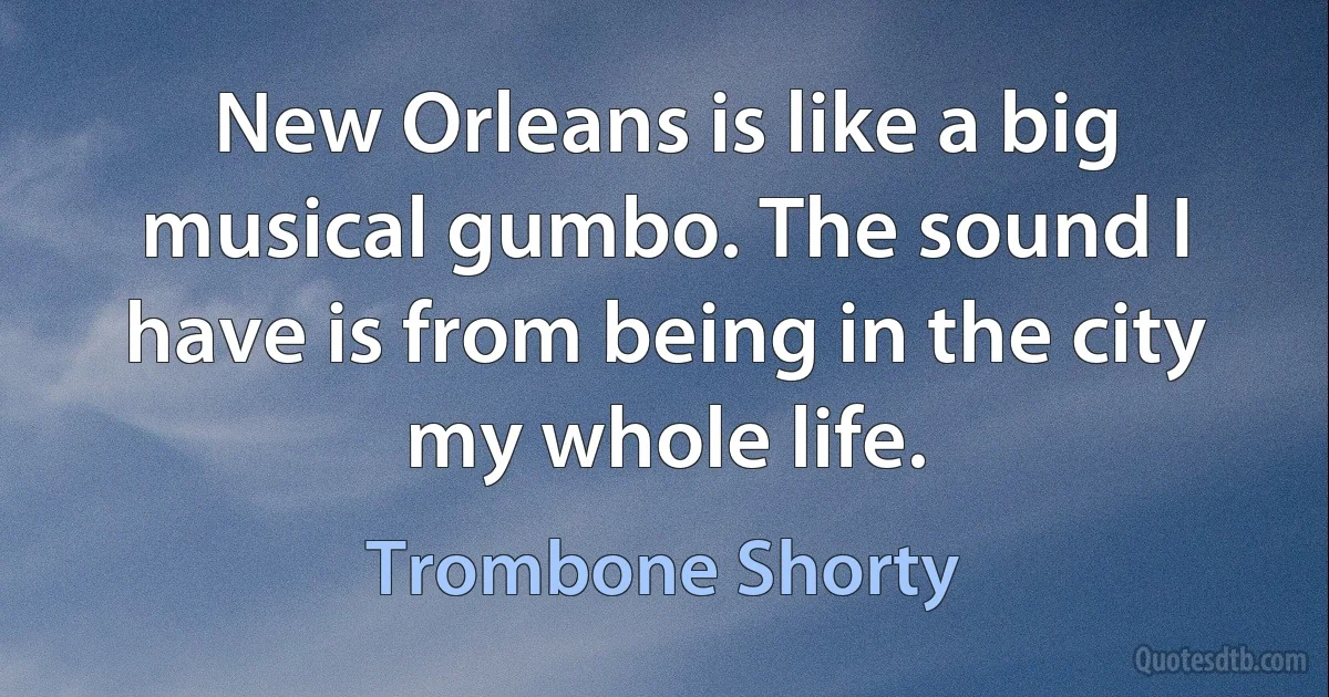 New Orleans is like a big musical gumbo. The sound I have is from being in the city my whole life. (Trombone Shorty)