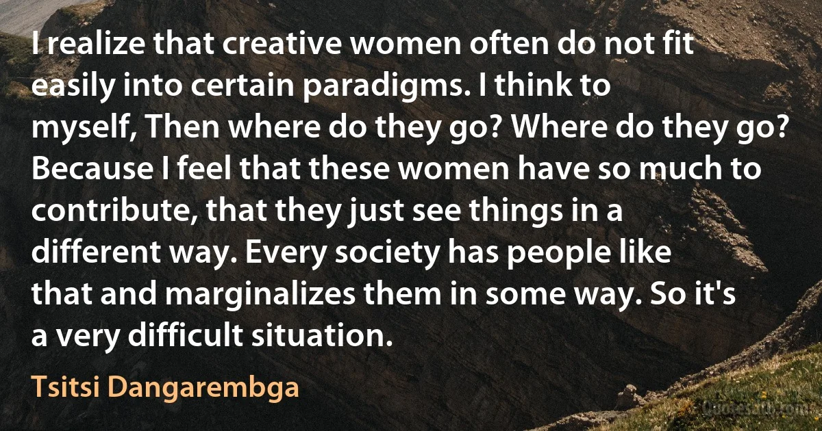 I realize that creative women often do not fit easily into certain paradigms. I think to myself, Then where do they go? Where do they go? Because I feel that these women have so much to contribute, that they just see things in a different way. Every society has people like that and marginalizes them in some way. So it's a very difficult situation. (Tsitsi Dangarembga)