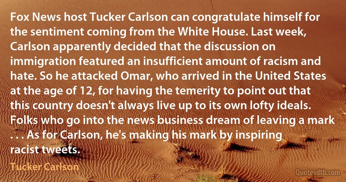 Fox News host Tucker Carlson can congratulate himself for the sentiment coming from the White House. Last week, Carlson apparently decided that the discussion on immigration featured an insufficient amount of racism and hate. So he attacked Omar, who arrived in the United States at the age of 12, for having the temerity to point out that this country doesn't always live up to its own lofty ideals. Folks who go into the news business dream of leaving a mark . . . As for Carlson, he's making his mark by inspiring racist tweets. (Tucker Carlson)