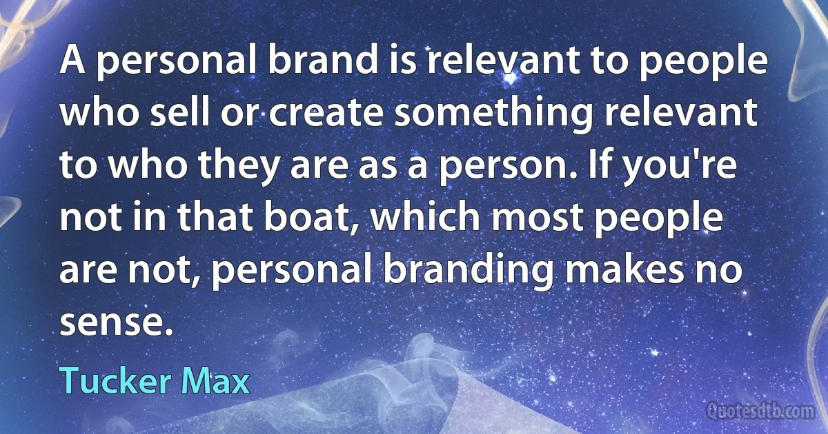 A personal brand is relevant to people who sell or create something relevant to who they are as a person. If you're not in that boat, which most people are not, personal branding makes no sense. (Tucker Max)