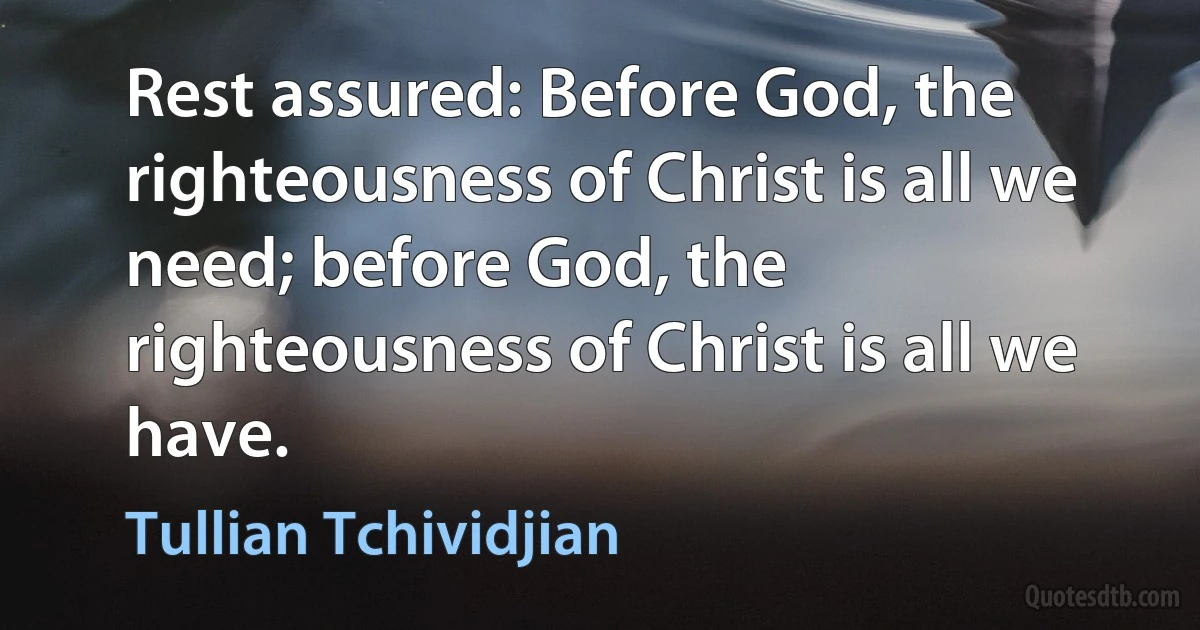 Rest assured: Before God, the righteousness of Christ is all we need; before God, the righteousness of Christ is all we have. (Tullian Tchividjian)