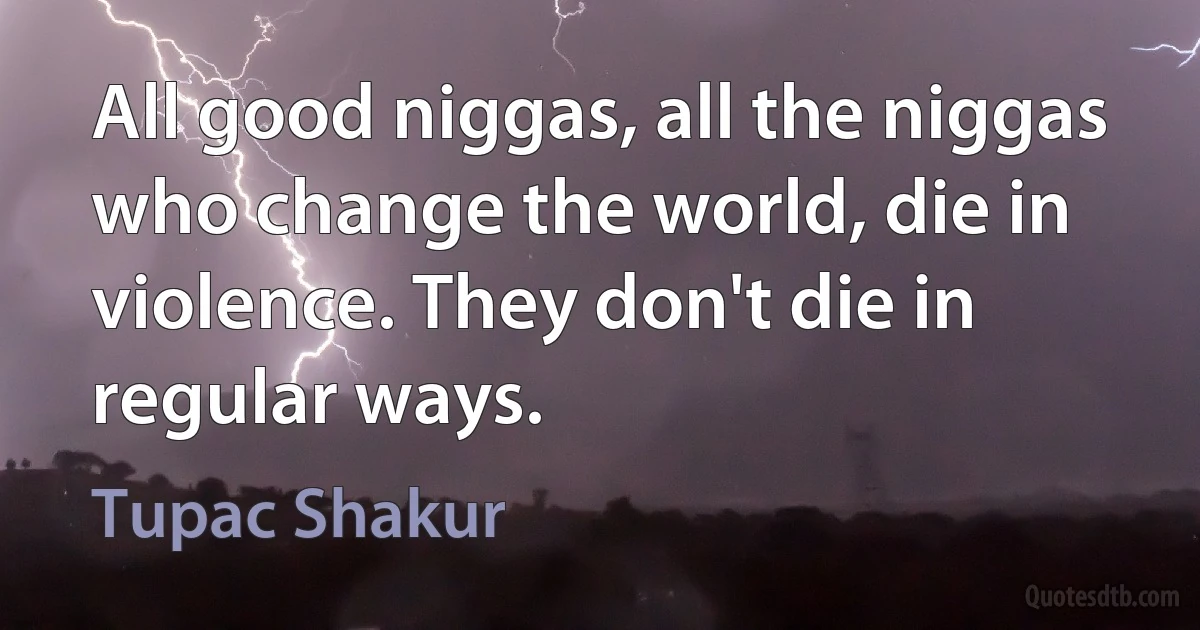 All good niggas, all the niggas who change the world, die in violence. They don't die in regular ways. (Tupac Shakur)