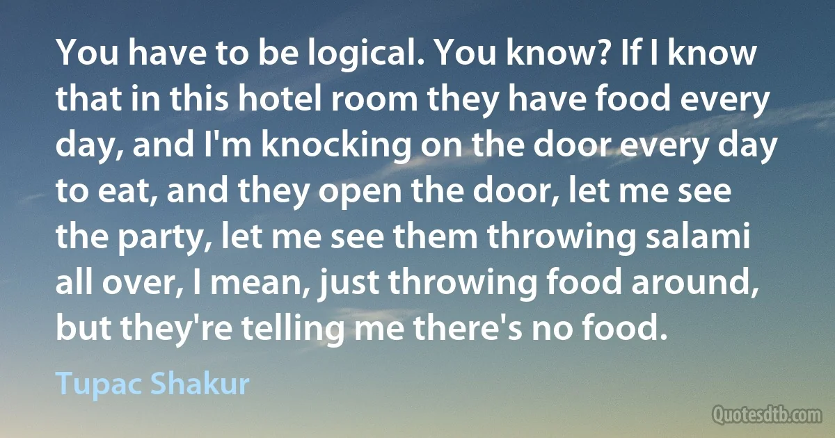 You have to be logical. You know? If I know that in this hotel room they have food every day, and I'm knocking on the door every day to eat, and they open the door, let me see the party, let me see them throwing salami all over, I mean, just throwing food around, but they're telling me there's no food. (Tupac Shakur)