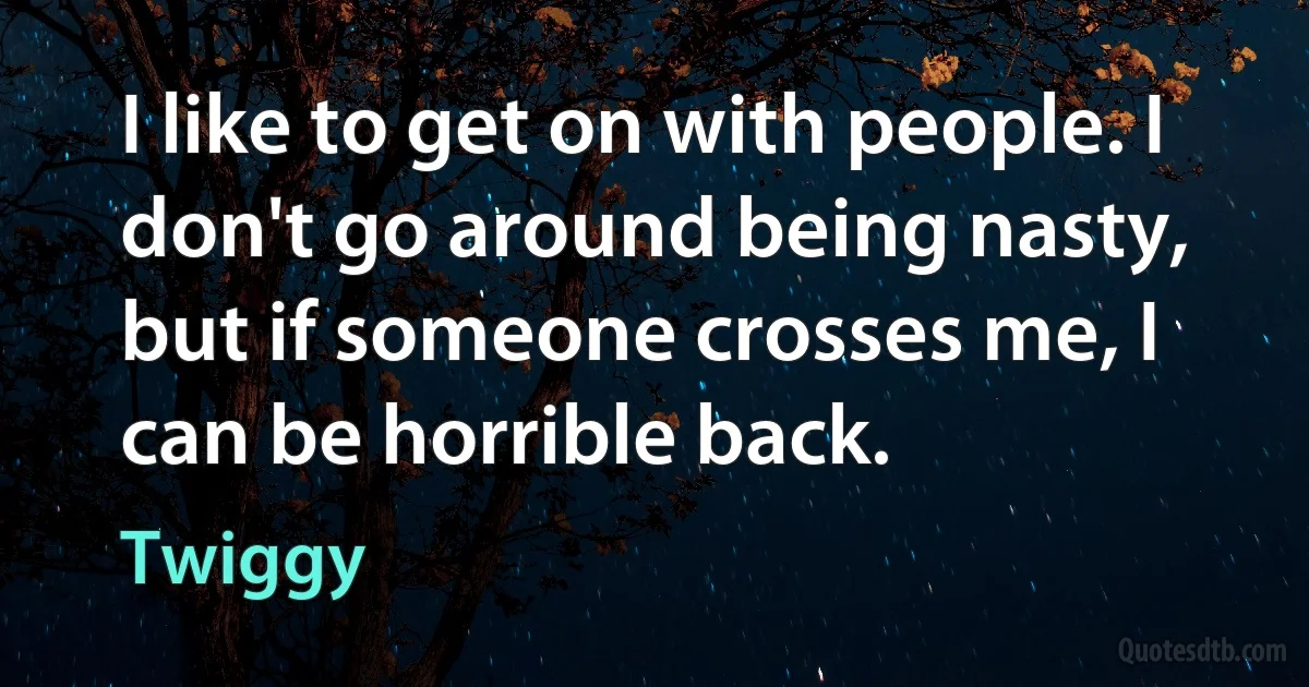 I like to get on with people. I don't go around being nasty, but if someone crosses me, I can be horrible back. (Twiggy)