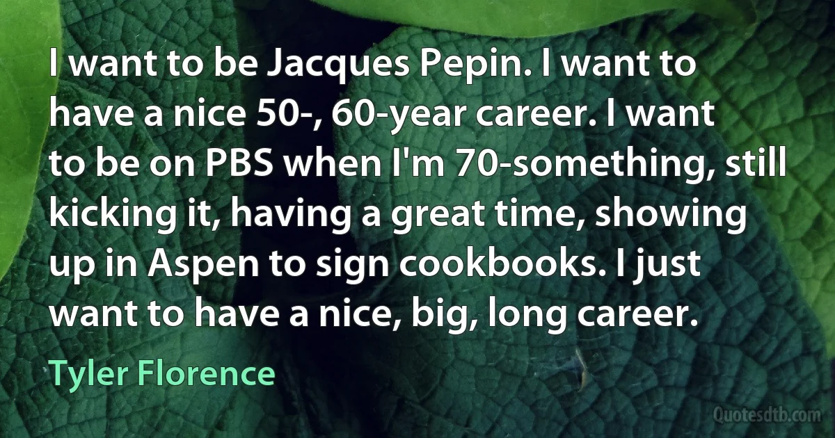 I want to be Jacques Pepin. I want to have a nice 50-, 60-year career. I want to be on PBS when I'm 70-something, still kicking it, having a great time, showing up in Aspen to sign cookbooks. I just want to have a nice, big, long career. (Tyler Florence)