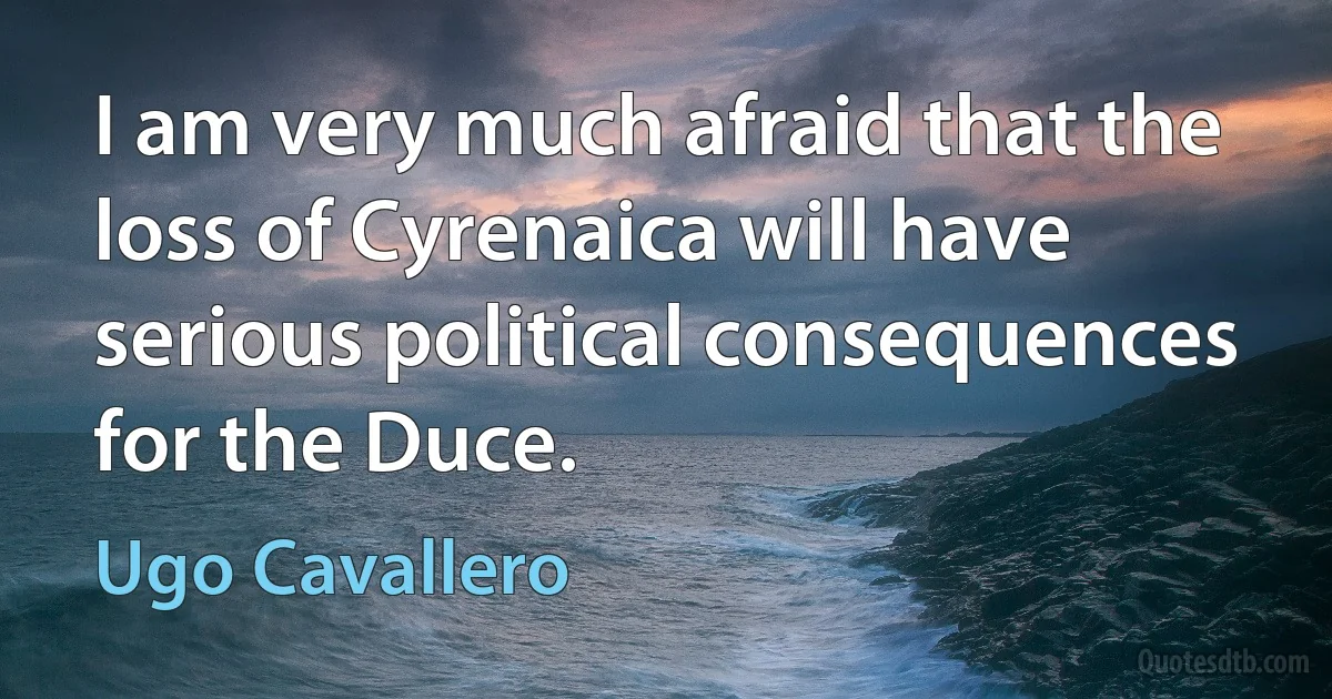 I am very much afraid that the loss of Cyrenaica will have serious political consequences for the Duce. (Ugo Cavallero)