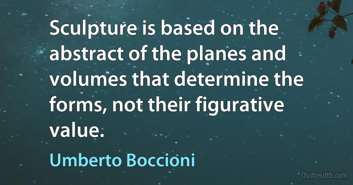 Sculpture is based on the abstract of the planes and volumes that determine the forms, not their figurative value. (Umberto Boccioni)