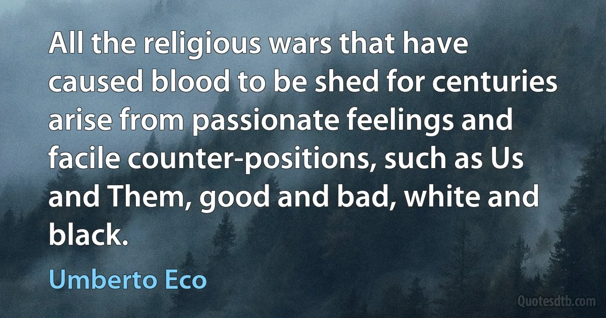 All the religious wars that have caused blood to be shed for centuries arise from passionate feelings and facile counter-positions, such as Us and Them, good and bad, white and black. (Umberto Eco)