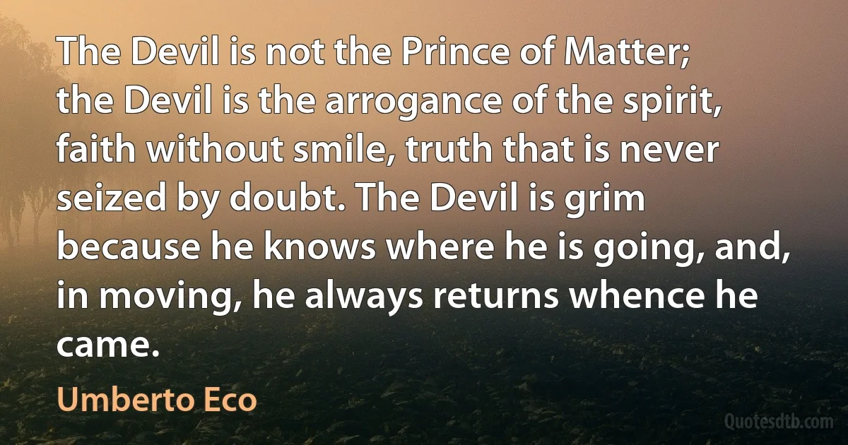 The Devil is not the Prince of Matter; the Devil is the arrogance of the spirit, faith without smile, truth that is never seized by doubt. The Devil is grim because he knows where he is going, and, in moving, he always returns whence he came. (Umberto Eco)