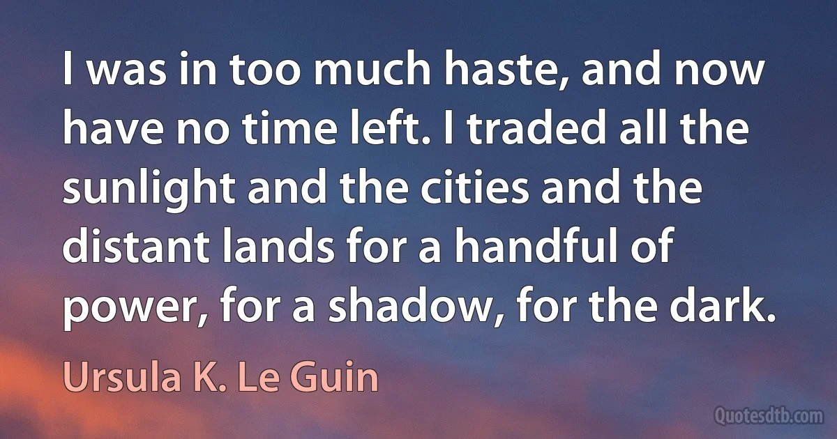 I was in too much haste, and now have no time left. I traded all the sunlight and the cities and the distant lands for a handful of power, for a shadow, for the dark. (Ursula K. Le Guin)