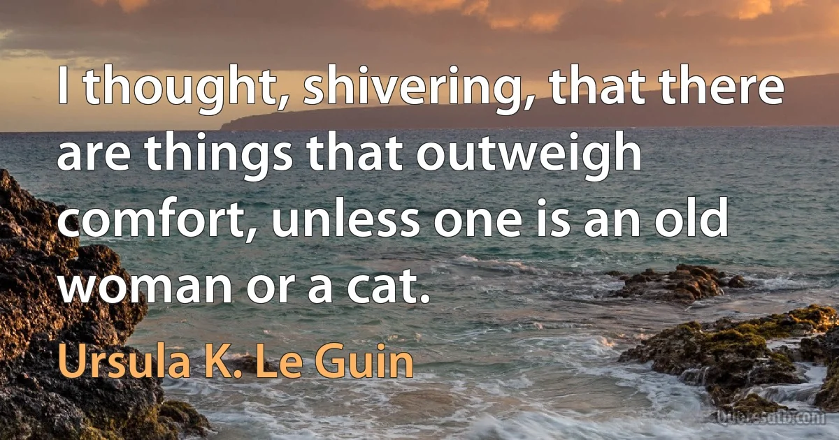 I thought, shivering, that there are things that outweigh comfort, unless one is an old woman or a cat. (Ursula K. Le Guin)