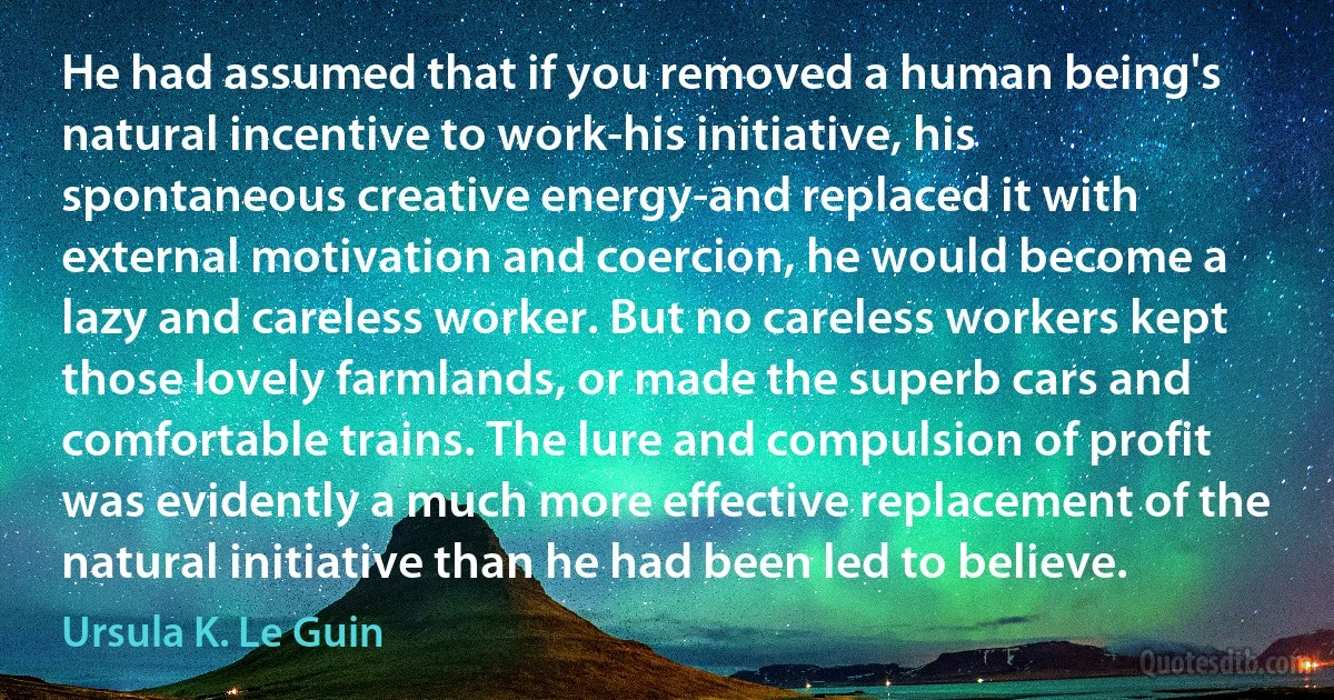 He had assumed that if you removed a human being's natural incentive to work-his initiative, his spontaneous creative energy-and replaced it with external motivation and coercion, he would become a lazy and careless worker. But no careless workers kept those lovely farmlands, or made the superb cars and comfortable trains. The lure and compulsion of profit was evidently a much more effective replacement of the natural initiative than he had been led to believe. (Ursula K. Le Guin)