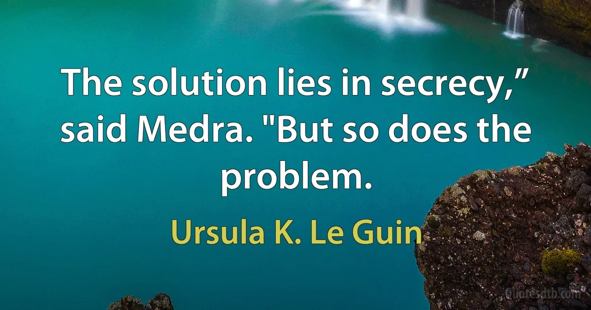 The solution lies in secrecy,” said Medra. "But so does the problem. (Ursula K. Le Guin)