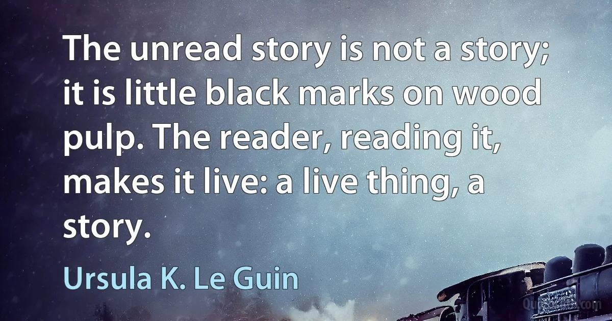 The unread story is not a story; it is little black marks on wood pulp. The reader, reading it, makes it live: a live thing, a story. (Ursula K. Le Guin)