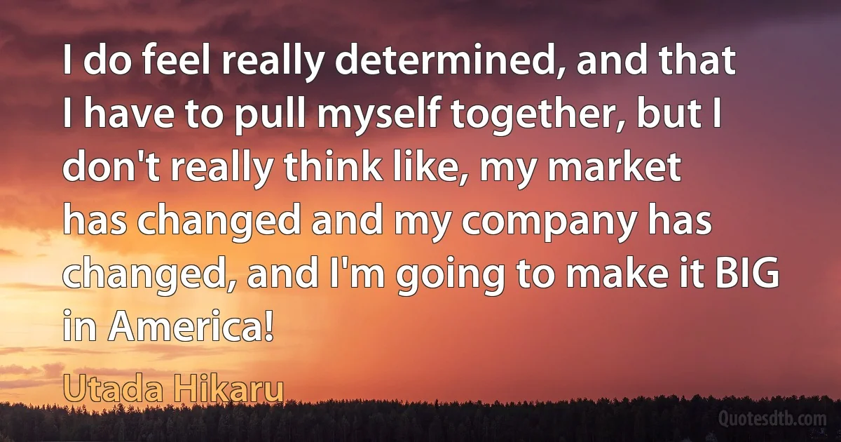 I do feel really determined, and that I have to pull myself together, but I don't really think like, my market has changed and my company has changed, and I'm going to make it BIG in America! (Utada Hikaru)